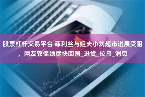 股票杠杆交易平台 菲利丝与姐夫小刘超市进展受阻，网友敦促她尽快回国_进货_拉乌_消息