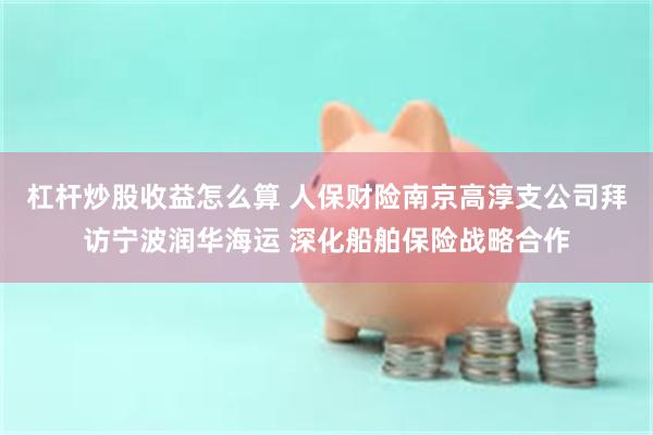 杠杆炒股收益怎么算 人保财险南京高淳支公司拜访宁波润华海运 深化船舶保险战略合作