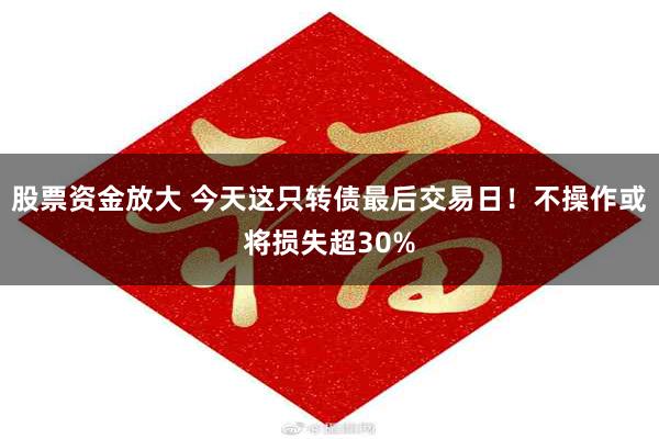 股票资金放大 今天这只转债最后交易日！不操作或将损失超30%