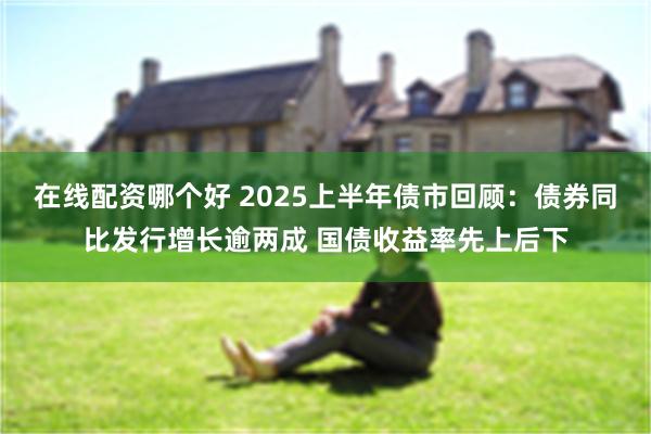 在线配资哪个好 2025上半年债市回顾：债券同比发行增长逾两成 国债收益率先上后下