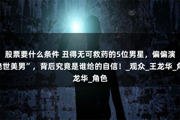 股票要什么条件 丑得无可救药的5位男星，偏偏演“绝世美男”，背后究竟是谁给的自信！_观众_王龙华_角色