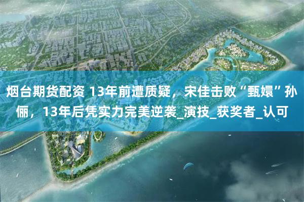 烟台期货配资 13年前遭质疑，宋佳击败“甄嬛”孙俪，13年后凭实力完美逆袭_演技_获奖者_认可