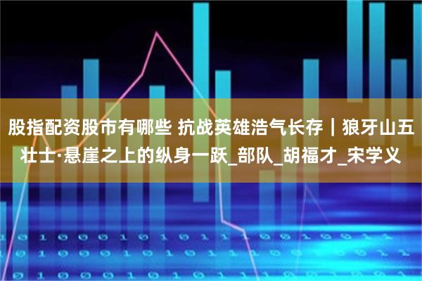 股指配资股市有哪些 抗战英雄浩气长存｜狼牙山五壮士·悬崖之上的纵身一跃_部队_胡福才_宋学义