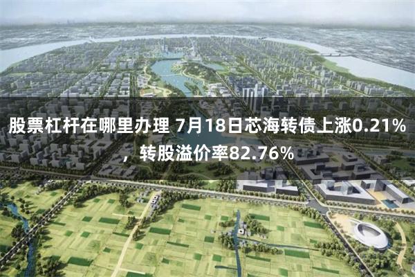 股票杠杆在哪里办理 7月18日芯海转债上涨0.21%，转股溢价率82.76%
