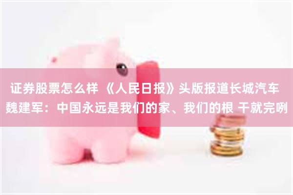 证券股票怎么样 《人民日报》头版报道长城汽车 魏建军：中国永远是我们的家、我们的根 干就完咧