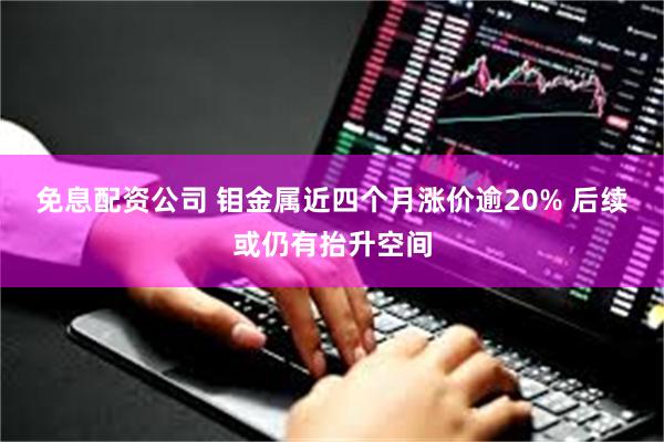 免息配资公司 钼金属近四个月涨价逾20% 后续或仍有抬升空间