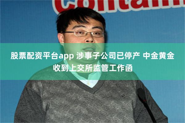 股票配资平台app 涉事子公司已停产 中金黄金收到上交所监管工作函