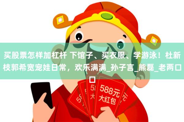 买股票怎样加杠杆 下馆子、买衣服、学游泳！杜新枝郭希宽宠娃日常，欢乐满满_孙子言_熊磊_老两口