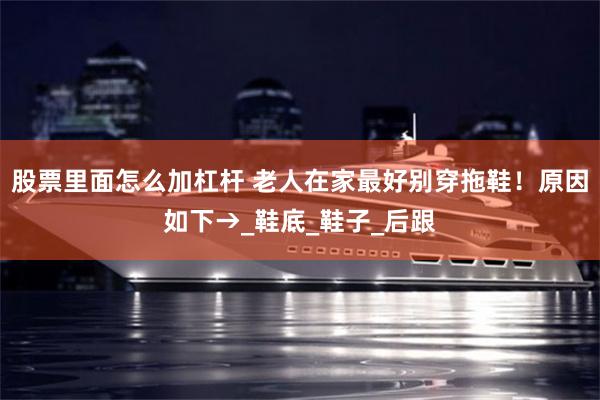 股票里面怎么加杠杆 老人在家最好别穿拖鞋！原因如下→_鞋底_鞋子_后跟