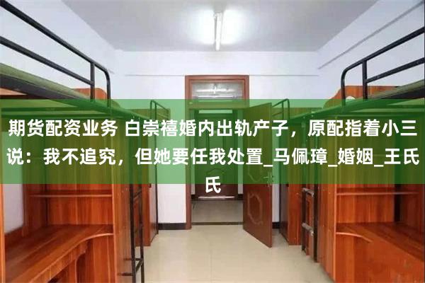 期货配资业务 白崇禧婚内出轨产子，原配指着小三说：我不追究，但她要任我处置_马佩璋_婚姻_王氏