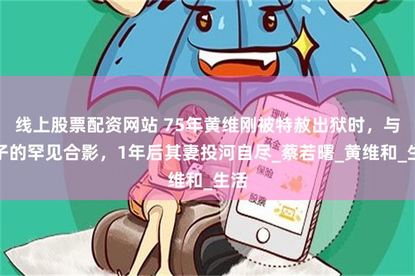 线上股票配资网站 75年黄维刚被特赦出狱时，与妻子的罕见合影，1年后其妻投河自尽_蔡若曙_黄维和_生活