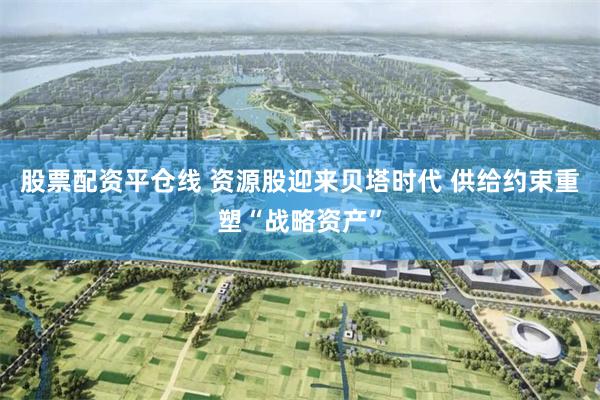 股票配资平仓线 资源股迎来贝塔时代 供给约束重塑“战略资产”
