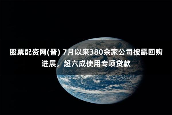 股票配资网(晋) 7月以来380余家公司披露回购进展，超六成使用专项贷款