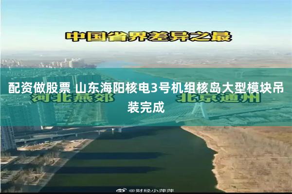 配资做股票 山东海阳核电3号机组核岛大型模块吊装完成