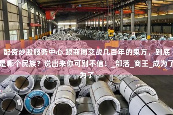 配资炒股服务中心 跟商周交战几百年的鬼方，到底是哪个民族？说出来你可别不信！_部落_商王_成为了