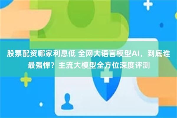 股票配资哪家利息低 全网大语言模型AI，到底谁最强悍？主流大模型全方位深度评测