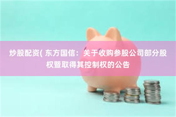 炒股配资( 东方国信：关于收购参股公司部分股权暨取得其控制权的公告