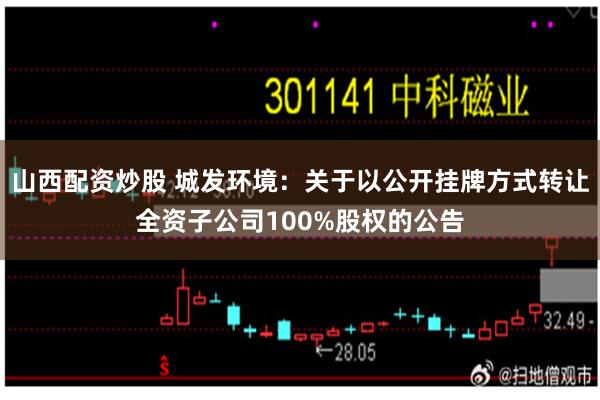山西配资炒股 城发环境：关于以公开挂牌方式转让全资子公司100%股权的公告