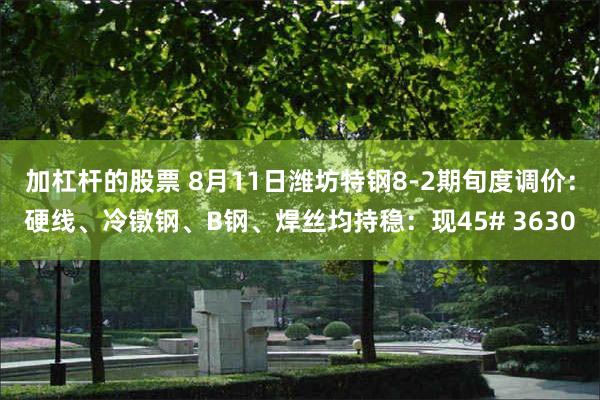 加杠杆的股票 8月11日潍坊特钢8-2期旬度调价：硬线、冷镦钢、B钢、焊丝均持稳：现45# 3630