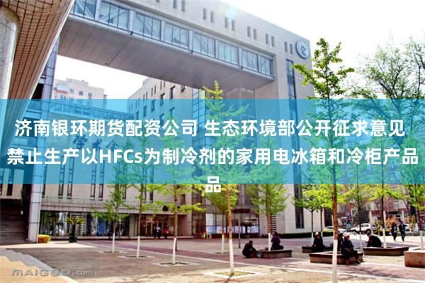 济南银环期货配资公司 生态环境部公开征求意见 禁止生产以HFCs为制冷剂的家用电冰箱和冷柜产品