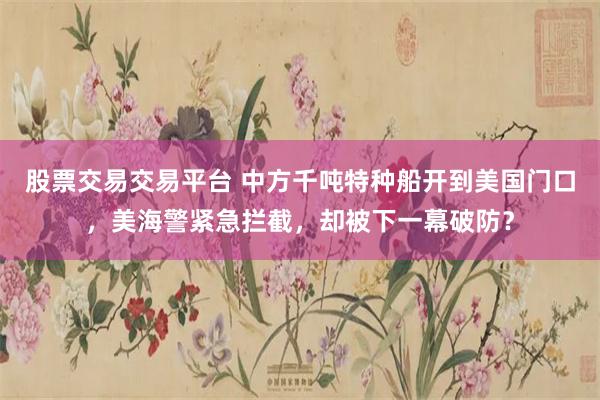 股票交易交易平台 中方千吨特种船开到美国门口，美海警紧急拦截，却被下一幕破防？