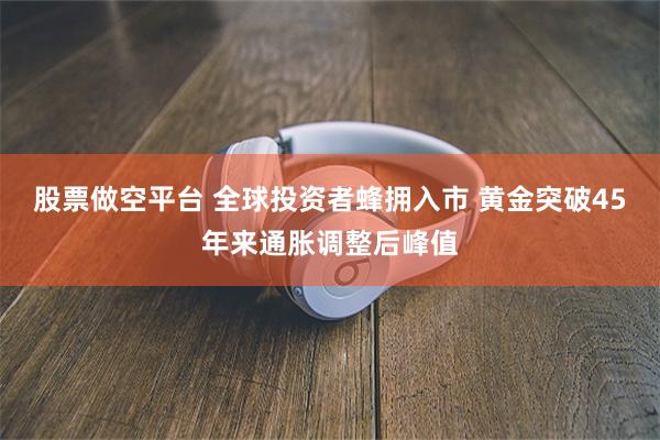 股票做空平台 全球投资者蜂拥入市 黄金突破45年来通胀调整后峰值