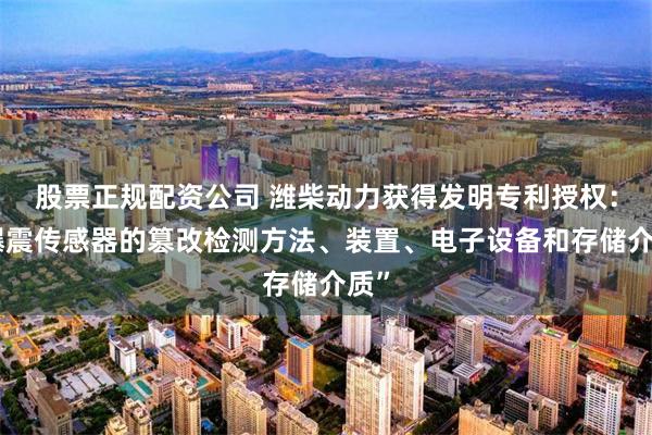 股票正规配资公司 潍柴动力获得发明专利授权：“爆震传感器的篡改检测方法、装置、电子设备和存储介质”