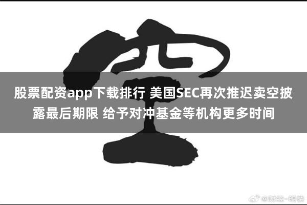 股票配资app下载排行 美国SEC再次推迟卖空披露最后期限 给予对冲基金等机构更多时间