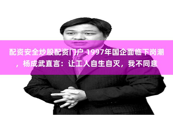 配资安全炒股配资门户 1997年国企面临下岗潮，杨成武直言：让工人自生自灭，我不同意